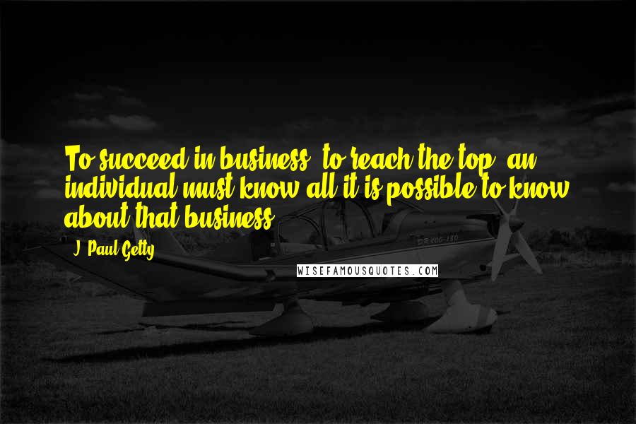 J. Paul Getty Quotes: To succeed in business, to reach the top, an individual must know all it is possible to know about that business.