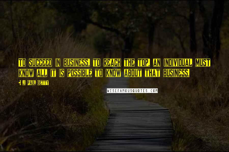 J. Paul Getty Quotes: To succeed in business, to reach the top, an individual must know all it is possible to know about that business.