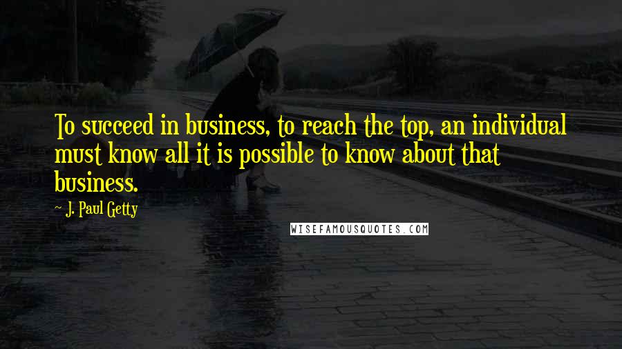 J. Paul Getty Quotes: To succeed in business, to reach the top, an individual must know all it is possible to know about that business.