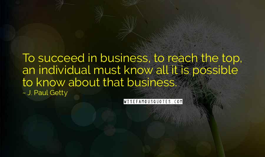 J. Paul Getty Quotes: To succeed in business, to reach the top, an individual must know all it is possible to know about that business.