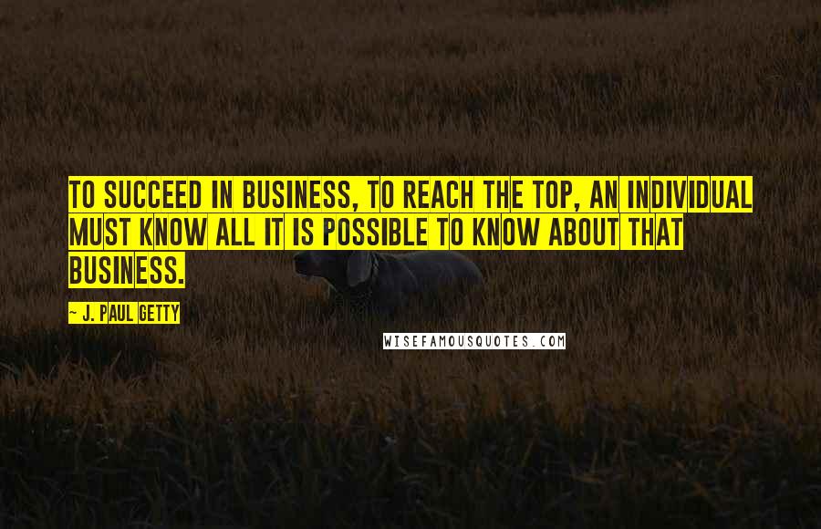 J. Paul Getty Quotes: To succeed in business, to reach the top, an individual must know all it is possible to know about that business.