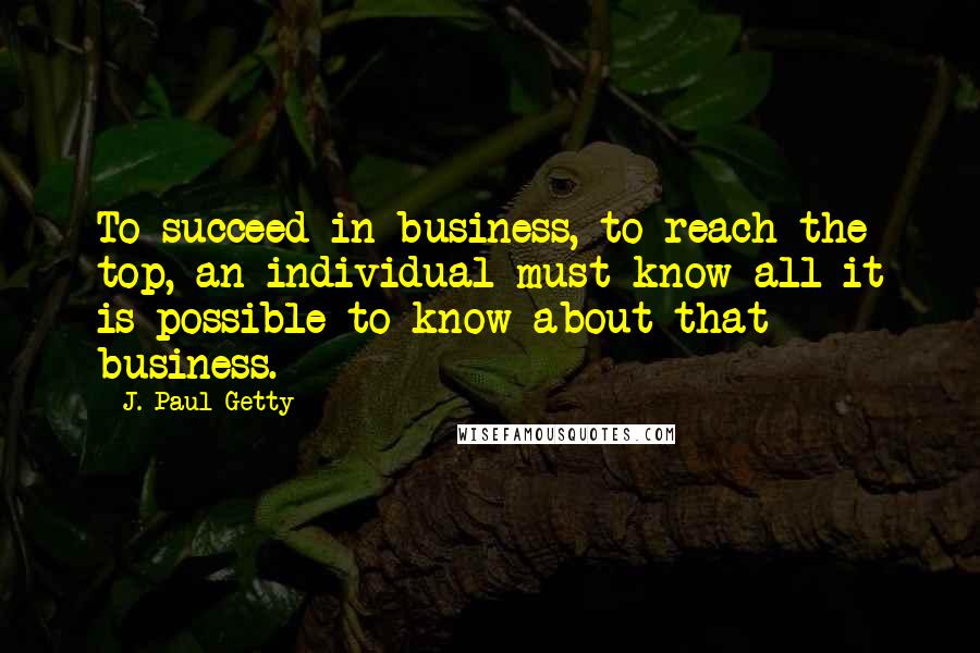 J. Paul Getty Quotes: To succeed in business, to reach the top, an individual must know all it is possible to know about that business.