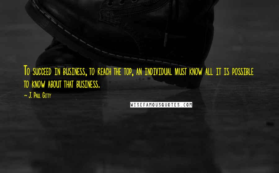 J. Paul Getty Quotes: To succeed in business, to reach the top, an individual must know all it is possible to know about that business.