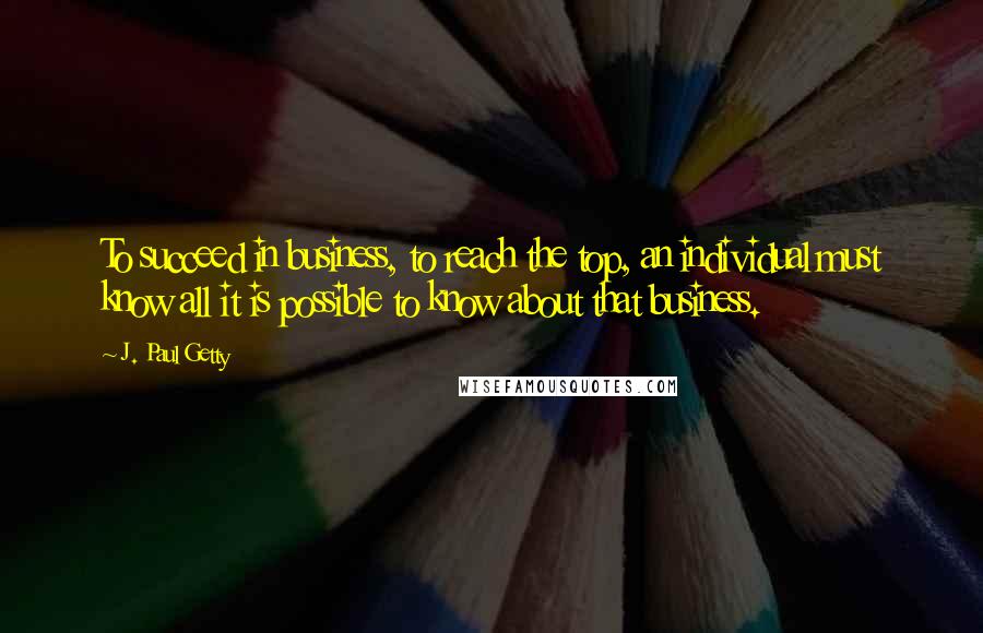 J. Paul Getty Quotes: To succeed in business, to reach the top, an individual must know all it is possible to know about that business.