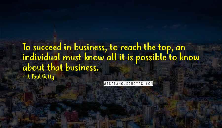 J. Paul Getty Quotes: To succeed in business, to reach the top, an individual must know all it is possible to know about that business.