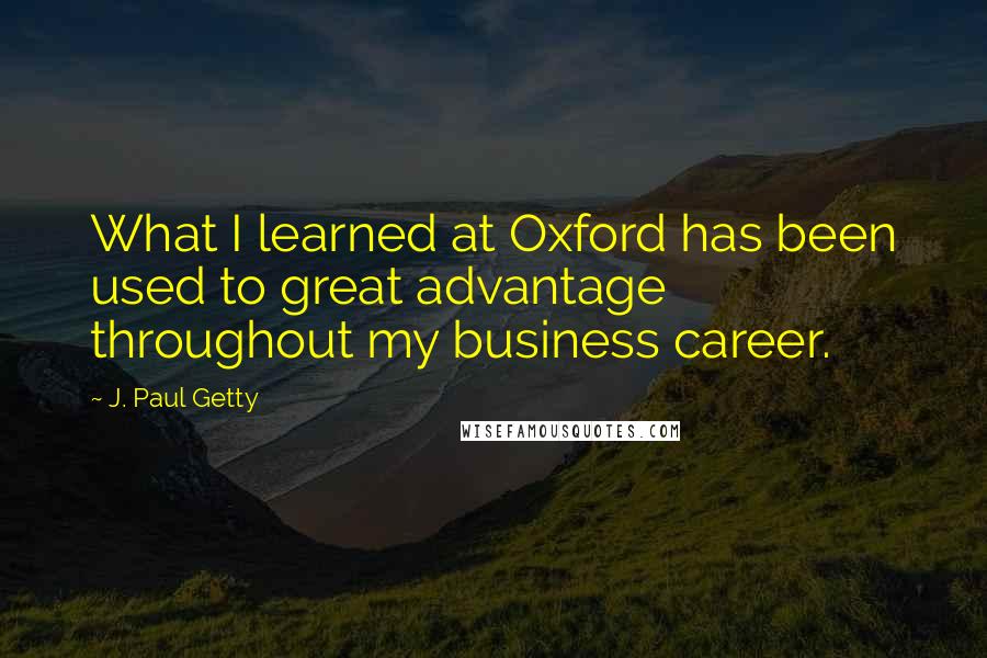 J. Paul Getty Quotes: What I learned at Oxford has been used to great advantage throughout my business career.