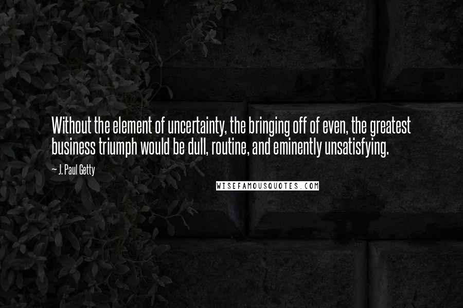 J. Paul Getty Quotes: Without the element of uncertainty, the bringing off of even, the greatest business triumph would be dull, routine, and eminently unsatisfying.