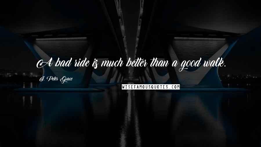 J. Peter Grace Quotes: A bad ride is much better than a good walk.