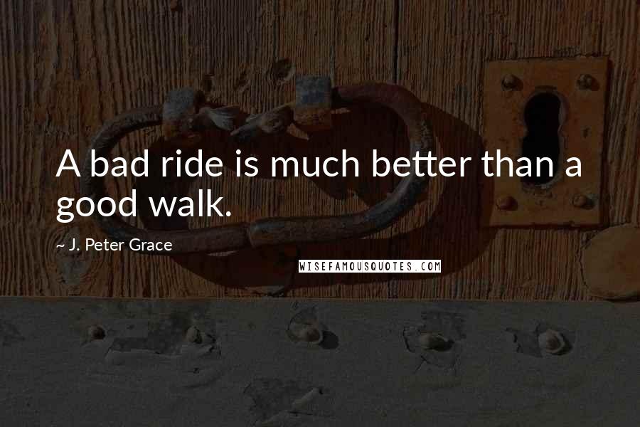 J. Peter Grace Quotes: A bad ride is much better than a good walk.