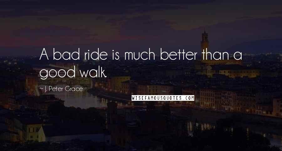 J. Peter Grace Quotes: A bad ride is much better than a good walk.