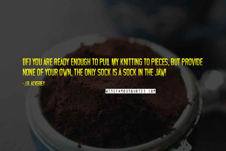 J.R. Ackerley Quotes: [If] you are ready enough to pull my knitting to pieces, but provide none of your own, the only sock is a sock in the jaw!