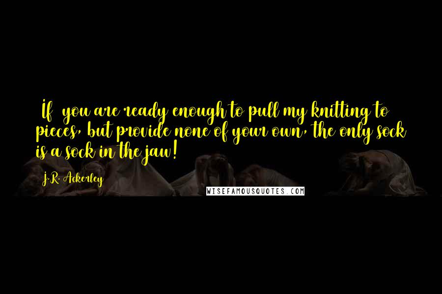 J.R. Ackerley Quotes: [If] you are ready enough to pull my knitting to pieces, but provide none of your own, the only sock is a sock in the jaw!