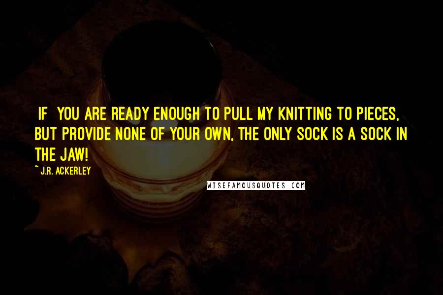 J.R. Ackerley Quotes: [If] you are ready enough to pull my knitting to pieces, but provide none of your own, the only sock is a sock in the jaw!