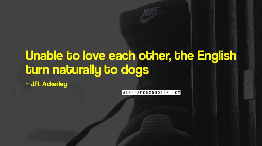 J.R. Ackerley Quotes: Unable to love each other, the English turn naturally to dogs