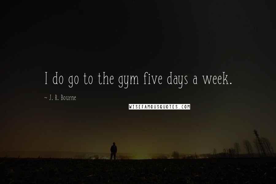 J. R. Bourne Quotes: I do go to the gym five days a week.