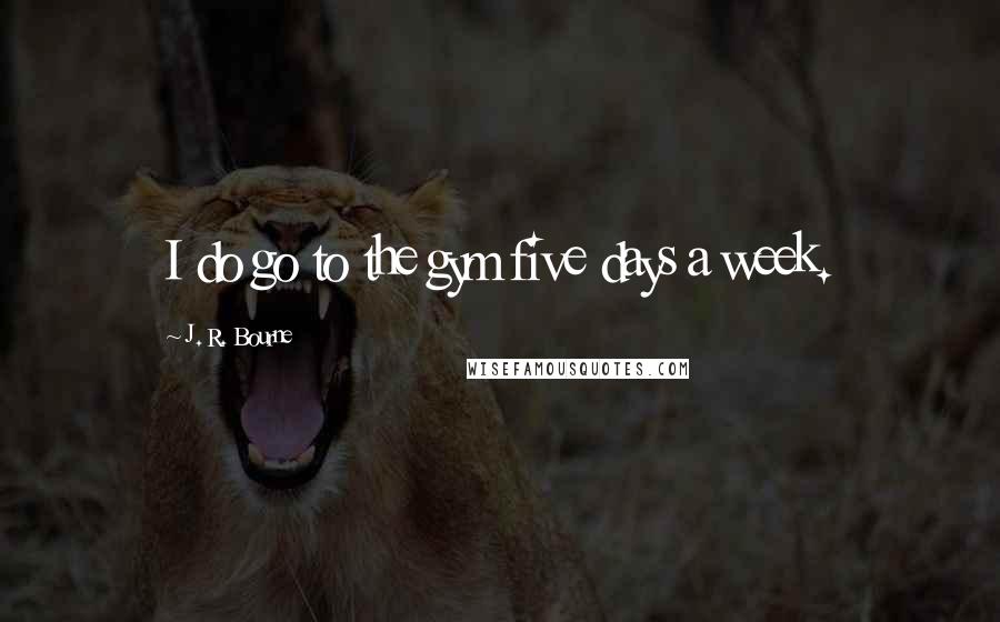 J. R. Bourne Quotes: I do go to the gym five days a week.