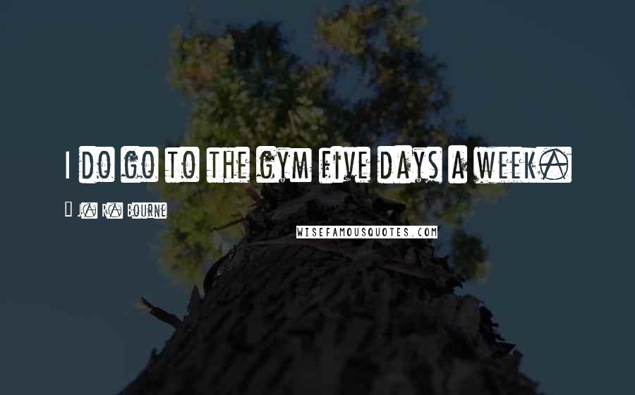 J. R. Bourne Quotes: I do go to the gym five days a week.