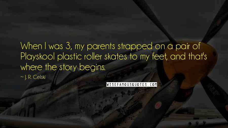 J. R. Celski Quotes: When I was 3, my parents strapped on a pair of Playskool plastic roller skates to my feet, and that's where the story begins.