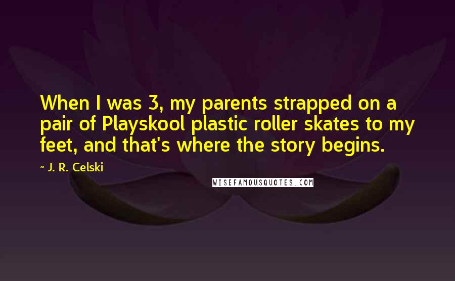 J. R. Celski Quotes: When I was 3, my parents strapped on a pair of Playskool plastic roller skates to my feet, and that's where the story begins.