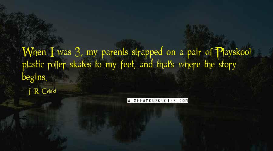 J. R. Celski Quotes: When I was 3, my parents strapped on a pair of Playskool plastic roller skates to my feet, and that's where the story begins.