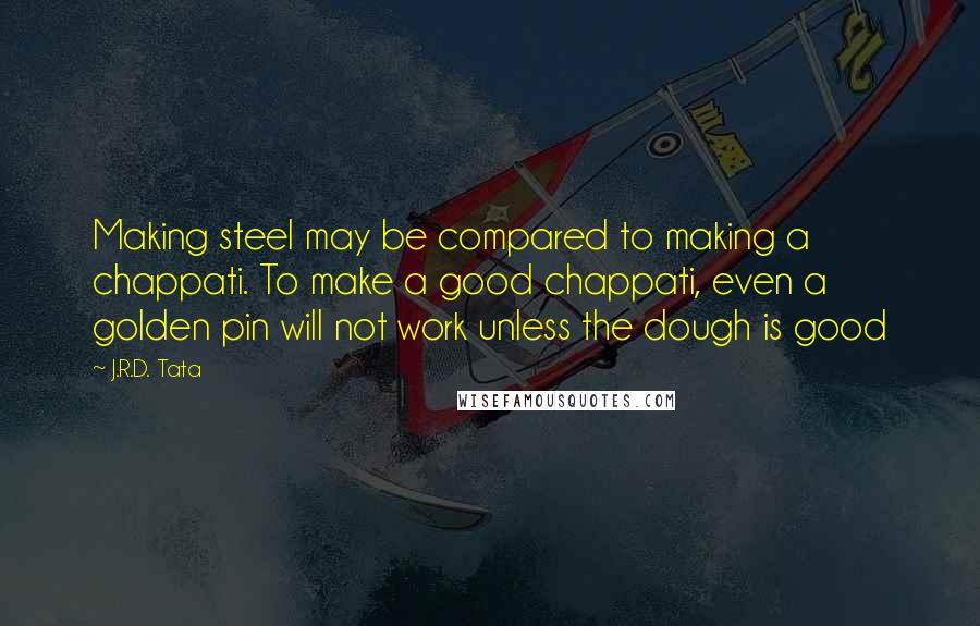 J.R.D. Tata Quotes: Making steel may be compared to making a chappati. To make a good chappati, even a golden pin will not work unless the dough is good