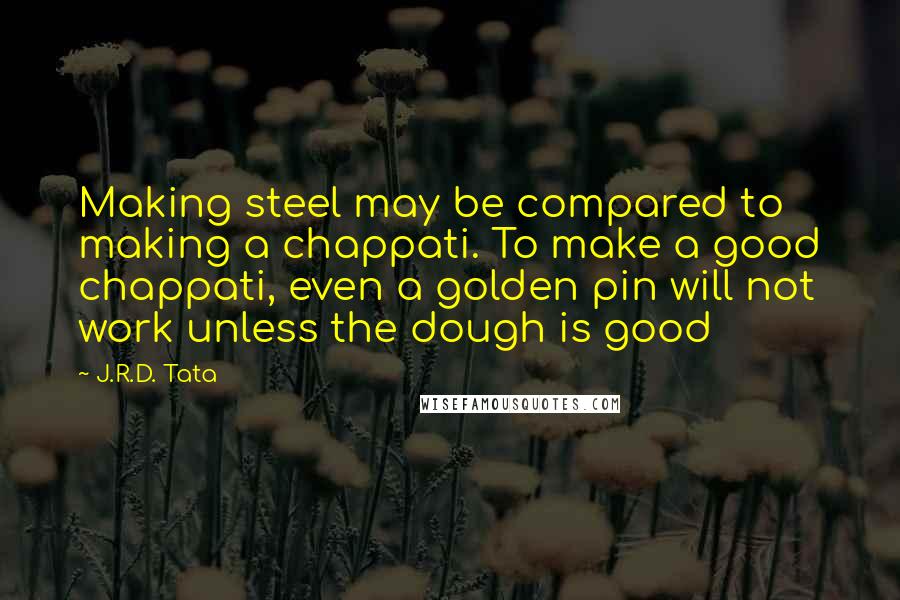 J.R.D. Tata Quotes: Making steel may be compared to making a chappati. To make a good chappati, even a golden pin will not work unless the dough is good