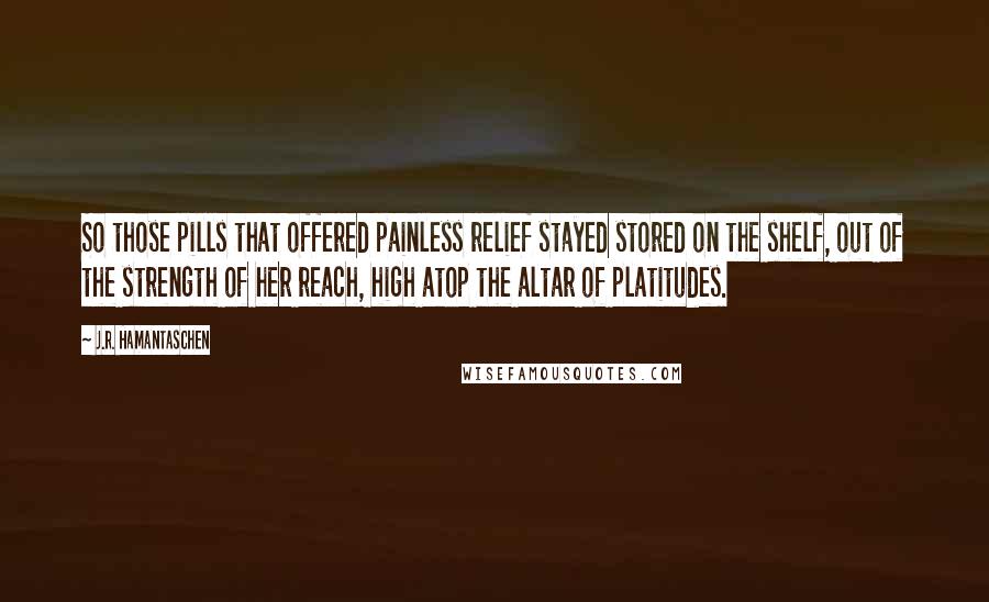 J.R. Hamantaschen Quotes: So those pills that offered painless relief stayed stored on the shelf, out of the strength of her reach, high atop the altar of platitudes.