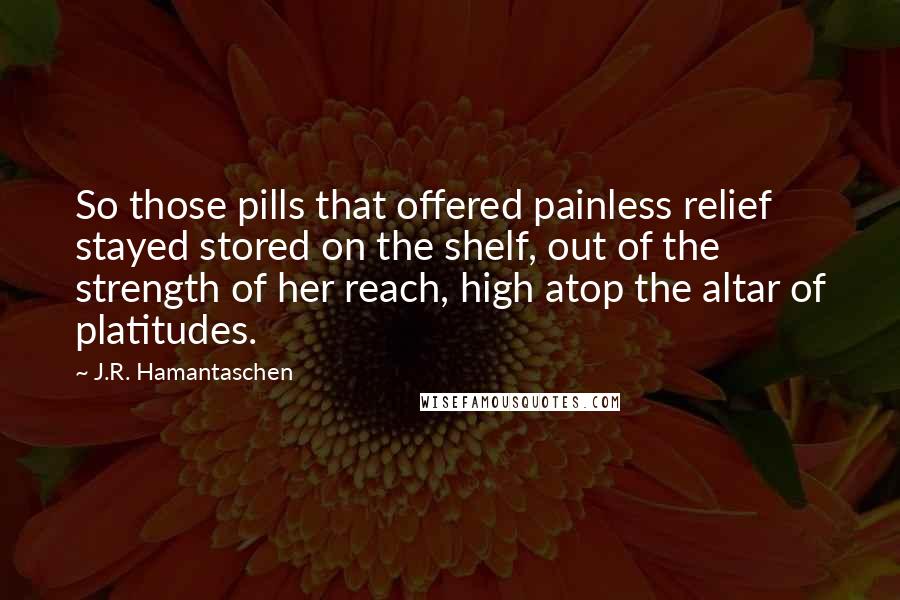 J.R. Hamantaschen Quotes: So those pills that offered painless relief stayed stored on the shelf, out of the strength of her reach, high atop the altar of platitudes.