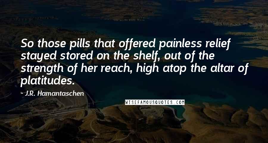 J.R. Hamantaschen Quotes: So those pills that offered painless relief stayed stored on the shelf, out of the strength of her reach, high atop the altar of platitudes.
