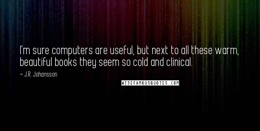 J.R. Johansson Quotes: I'm sure computers are useful, but next to all these warm, beautiful books they seem so cold and clinical.