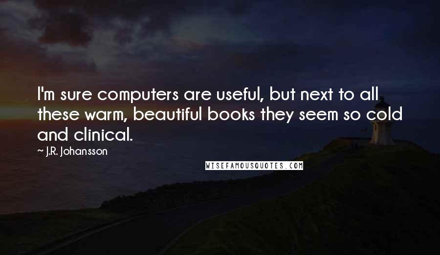 J.R. Johansson Quotes: I'm sure computers are useful, but next to all these warm, beautiful books they seem so cold and clinical.