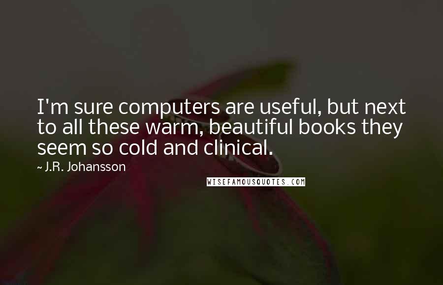 J.R. Johansson Quotes: I'm sure computers are useful, but next to all these warm, beautiful books they seem so cold and clinical.