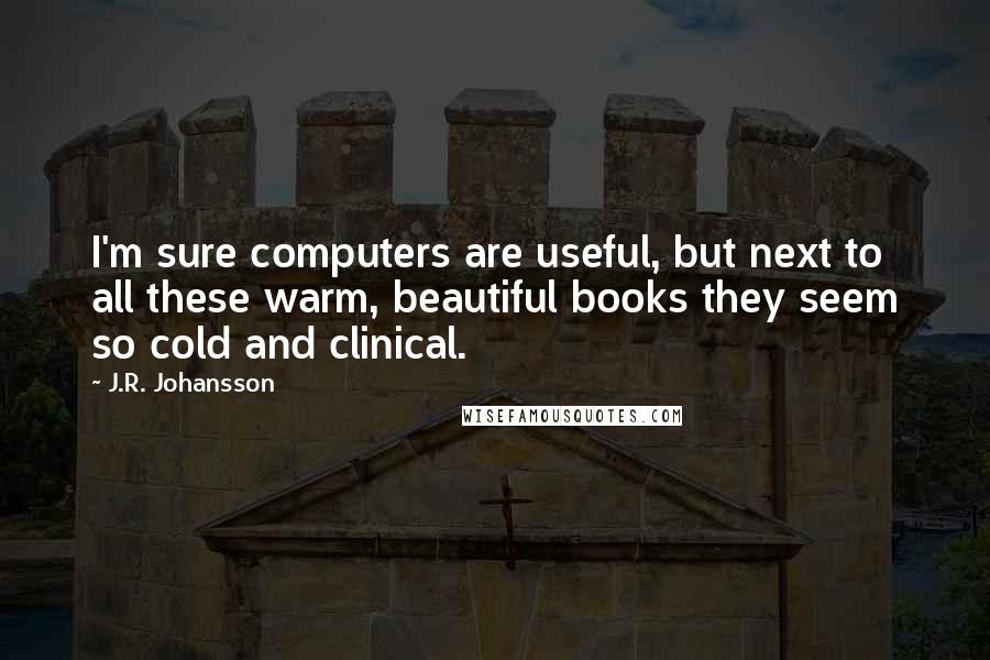 J.R. Johansson Quotes: I'm sure computers are useful, but next to all these warm, beautiful books they seem so cold and clinical.