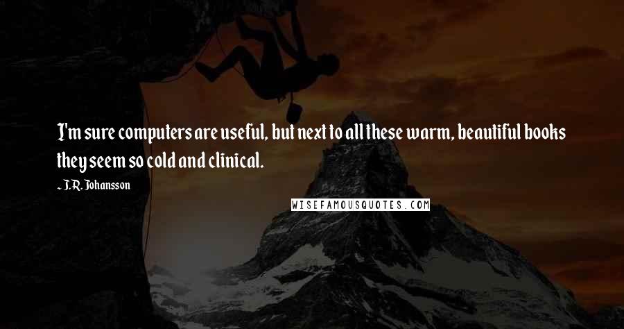 J.R. Johansson Quotes: I'm sure computers are useful, but next to all these warm, beautiful books they seem so cold and clinical.