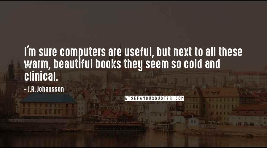 J.R. Johansson Quotes: I'm sure computers are useful, but next to all these warm, beautiful books they seem so cold and clinical.