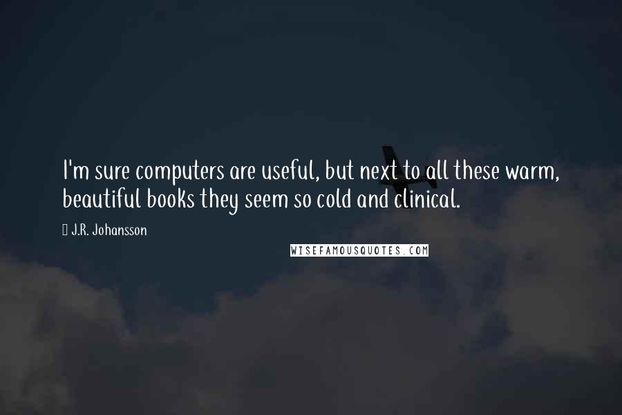 J.R. Johansson Quotes: I'm sure computers are useful, but next to all these warm, beautiful books they seem so cold and clinical.