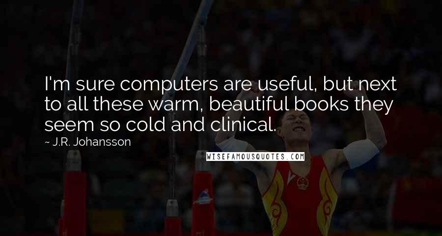 J.R. Johansson Quotes: I'm sure computers are useful, but next to all these warm, beautiful books they seem so cold and clinical.