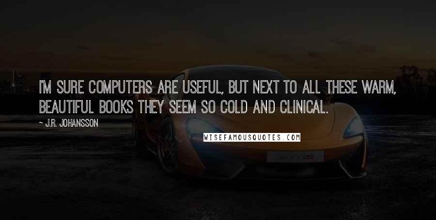 J.R. Johansson Quotes: I'm sure computers are useful, but next to all these warm, beautiful books they seem so cold and clinical.