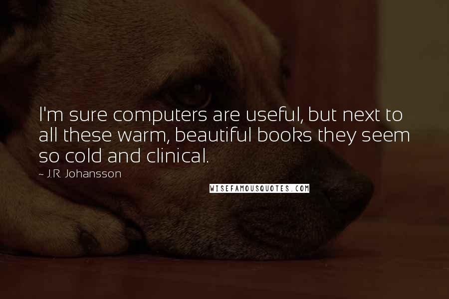 J.R. Johansson Quotes: I'm sure computers are useful, but next to all these warm, beautiful books they seem so cold and clinical.