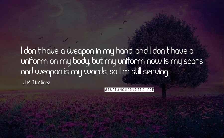 J. R. Martinez Quotes: I don't have a weapon in my hand, and I don't have a uniform on my body, but my uniform now is my scars and weapon is my words, so I'm still serving.