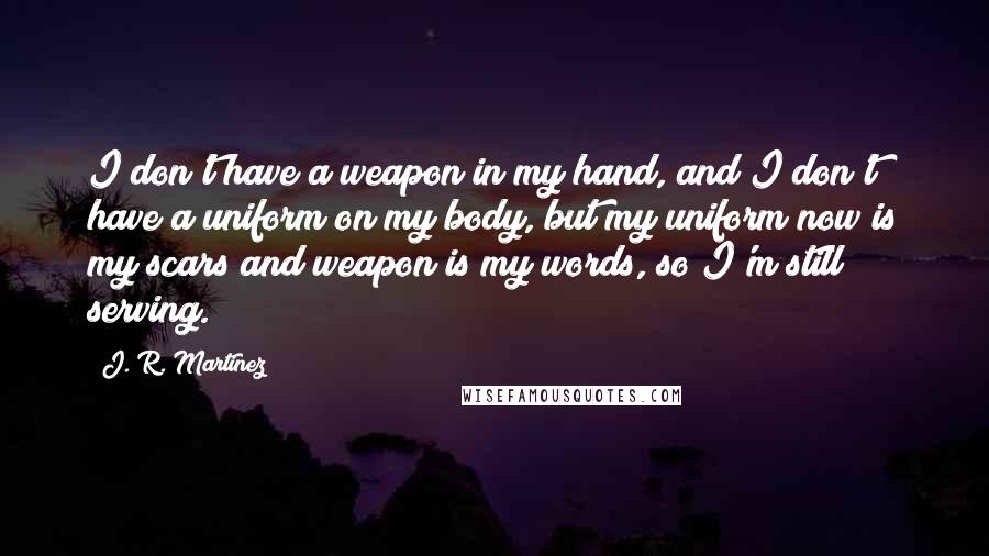 J. R. Martinez Quotes: I don't have a weapon in my hand, and I don't have a uniform on my body, but my uniform now is my scars and weapon is my words, so I'm still serving.