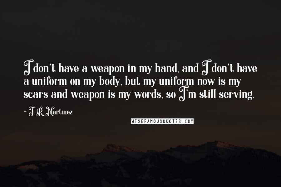 J. R. Martinez Quotes: I don't have a weapon in my hand, and I don't have a uniform on my body, but my uniform now is my scars and weapon is my words, so I'm still serving.