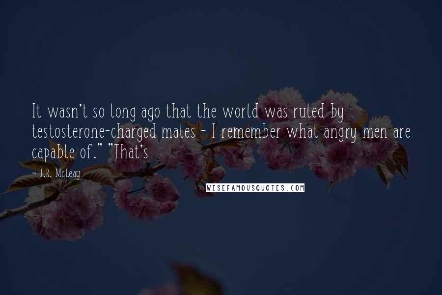J.R. McLeay Quotes: It wasn't so long ago that the world was ruled by testosterone-charged males - I remember what angry men are capable of." "That's