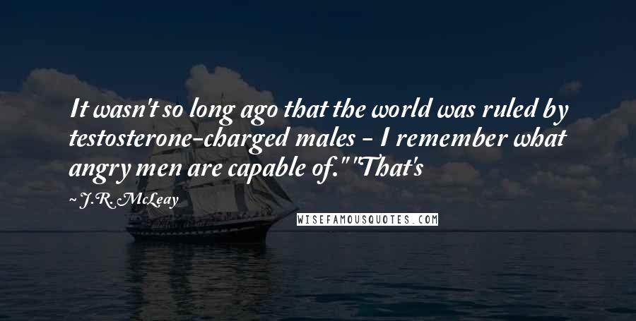 J.R. McLeay Quotes: It wasn't so long ago that the world was ruled by testosterone-charged males - I remember what angry men are capable of." "That's