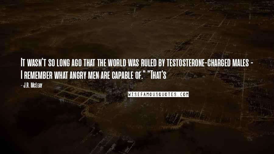 J.R. McLeay Quotes: It wasn't so long ago that the world was ruled by testosterone-charged males - I remember what angry men are capable of." "That's