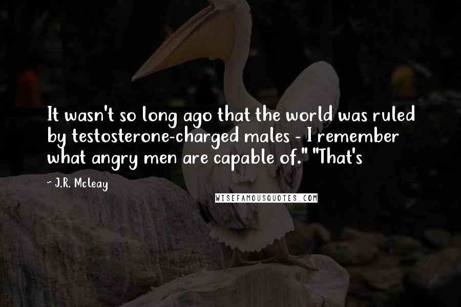 J.R. McLeay Quotes: It wasn't so long ago that the world was ruled by testosterone-charged males - I remember what angry men are capable of." "That's