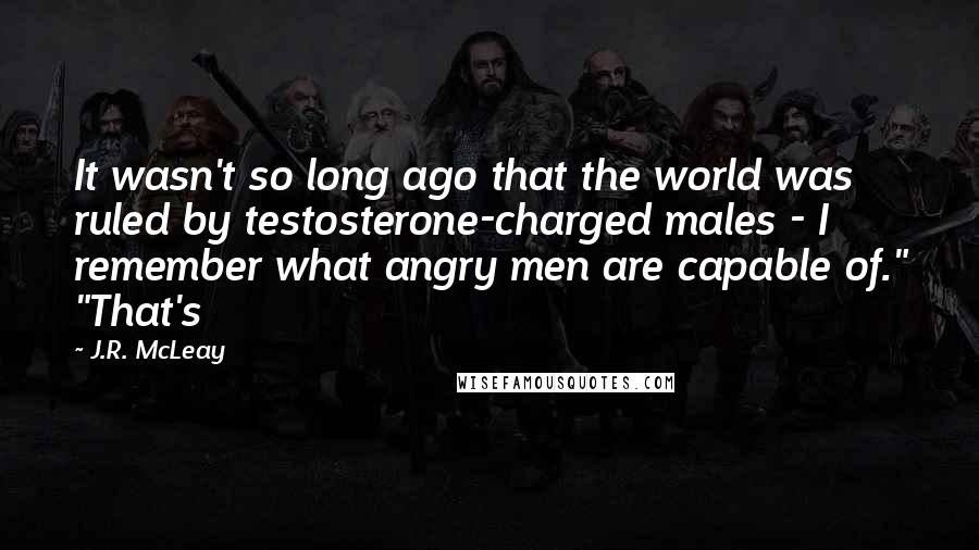 J.R. McLeay Quotes: It wasn't so long ago that the world was ruled by testosterone-charged males - I remember what angry men are capable of." "That's