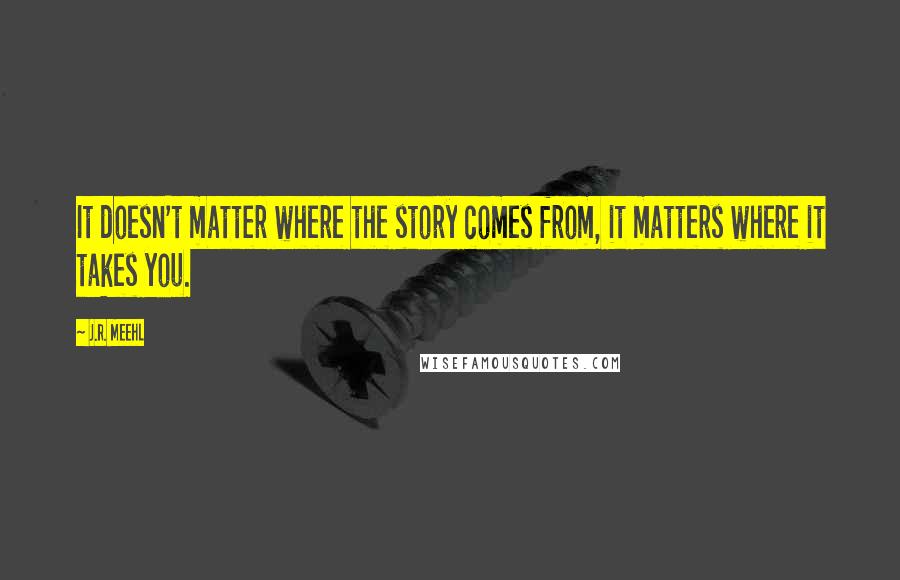 J.R. Meehl Quotes: It doesn't matter where the story comes from, it matters where it takes you.