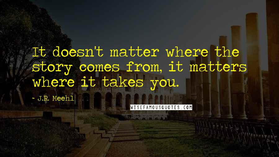 J.R. Meehl Quotes: It doesn't matter where the story comes from, it matters where it takes you.