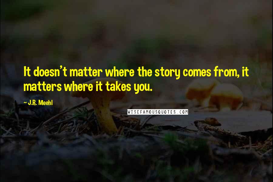 J.R. Meehl Quotes: It doesn't matter where the story comes from, it matters where it takes you.